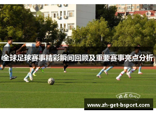 全球足球赛事精彩瞬间回顾及重要赛事亮点分析