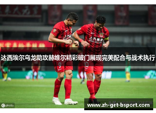 达西埃尔乌龙助攻赫维尔精彩破门展现完美配合与战术执行