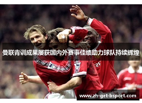 曼联青训成果屡获国内外赛事佳绩助力球队持续辉煌