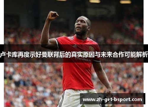 卢卡库再度示好曼联背后的真实原因与未来合作可能解析