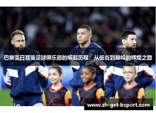 巴黎圣日耳曼足球俱乐部的崛起历程：从低谷到巅峰的辉煌之路
