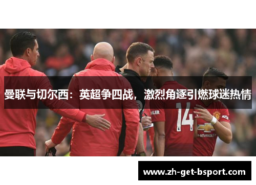 曼联与切尔西:英超争四战,激烈角逐引燃球迷热情 曼联与切尔西:英超争四战,激烈角逐引燃球迷热情