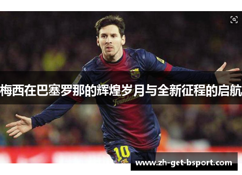 梅西在巴塞罗那的辉煌岁月与全新征程的启航 梅西在巴塞罗那的辉煌岁月与全新征程的启航