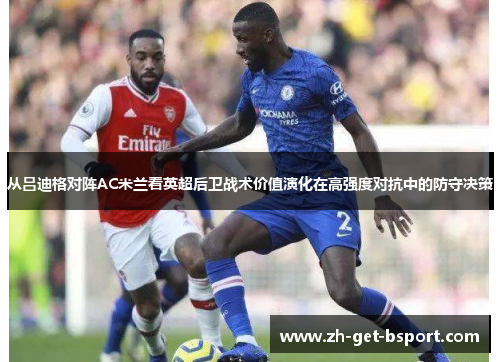 从吕迪格对阵AC米兰看英超后卫战术价值演化在高强度对抗中的防守决策 从吕迪格对阵AC米兰看英超后卫战术价值演化在高强度对抗中的防守决策