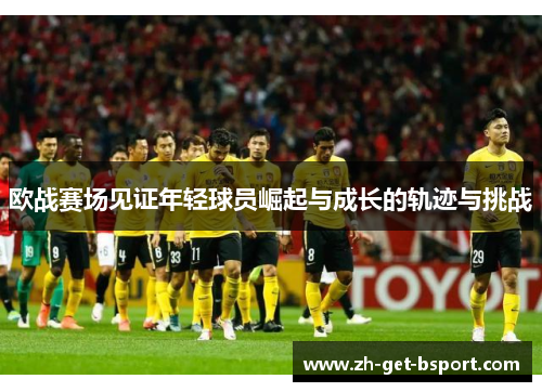 欧战赛场见证年轻球员崛起与成长的轨迹与挑战 欧战赛场见证年轻球员崛起与成长的轨迹与挑战