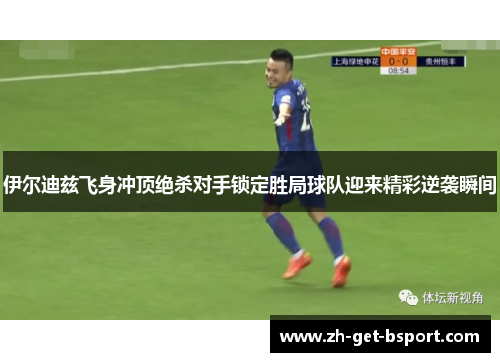 伊尔迪兹飞身冲顶绝杀对手锁定胜局球队迎来精彩逆袭瞬间